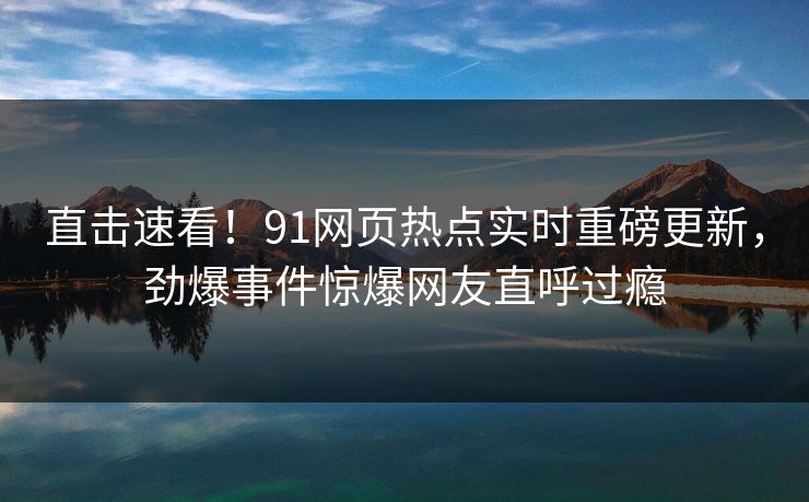 直击速看！91网页热点实时重磅更新，劲爆事件惊爆网友直呼过瘾
