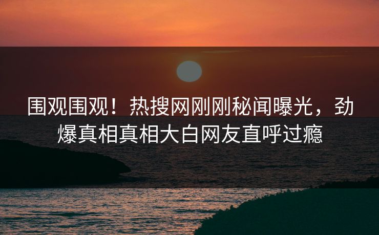 围观围观！热搜网刚刚秘闻曝光，劲爆真相真相大白网友直呼过瘾