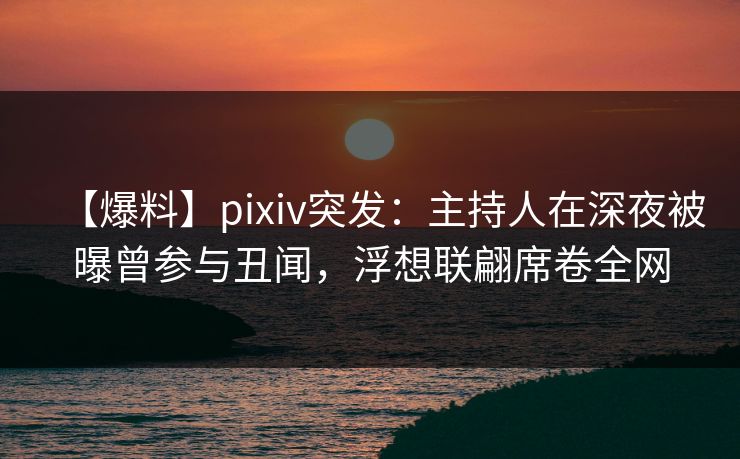 【爆料】pixiv突发：主持人在深夜被曝曾参与丑闻，浮想联翩席卷全网