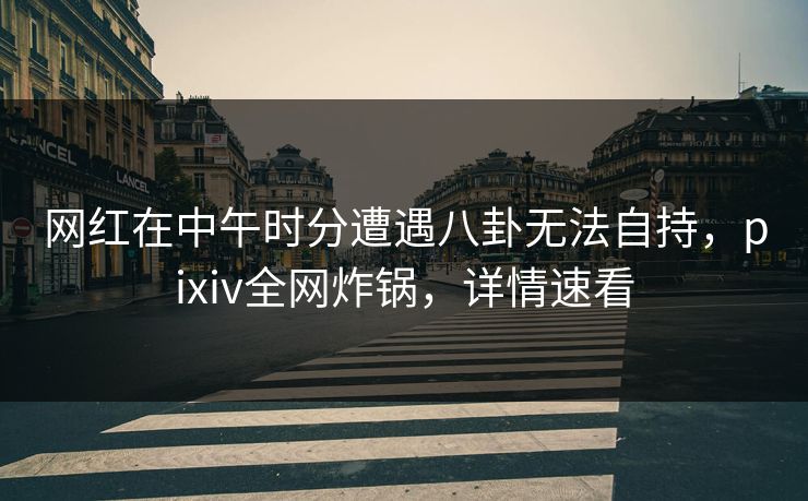 网红在中午时分遭遇八卦无法自持，pixiv全网炸锅，详情速看