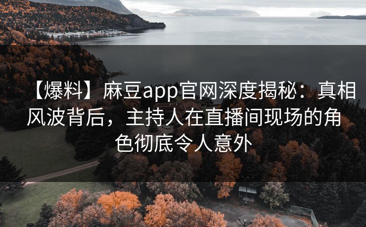 【爆料】麻豆app官网深度揭秘：真相风波背后，主持人在直播间现场的角色彻底令人意外