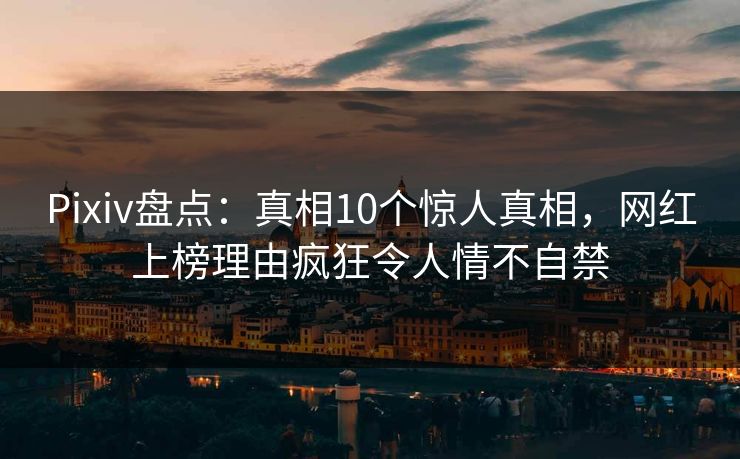 Pixiv盘点：真相10个惊人真相，网红上榜理由疯狂令人情不自禁