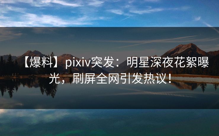 【爆料】pixiv突发：明星深夜花絮曝光，刷屏全网引发热议！