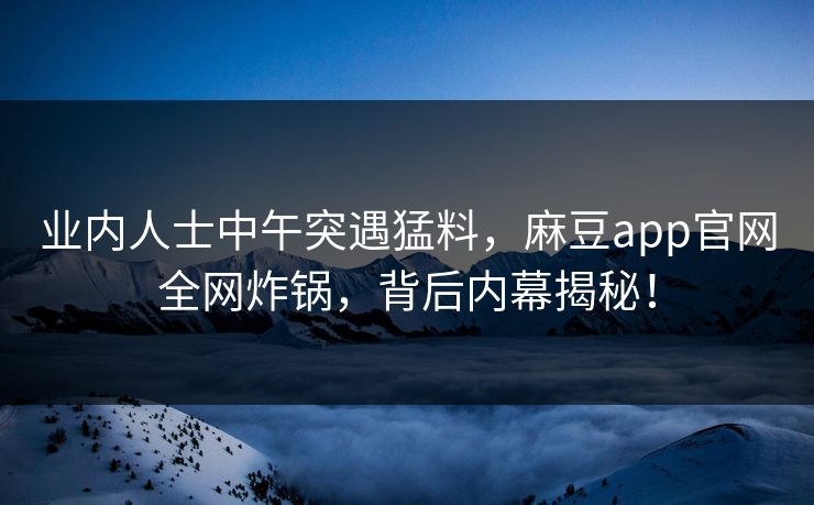 业内人士中午突遇猛料，麻豆app官网全网炸锅，背后内幕揭秘！