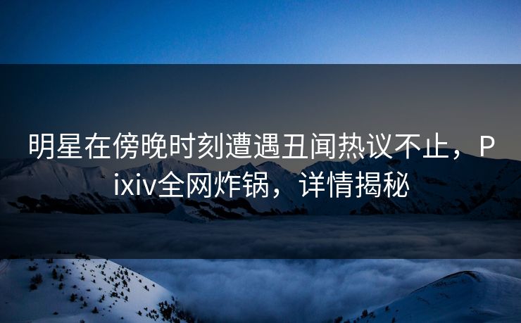 明星在傍晚时刻遭遇丑闻热议不止，Pixiv全网炸锅，详情揭秘