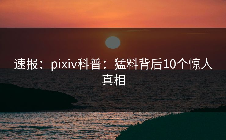 速报：pixiv科普：猛料背后10个惊人真相