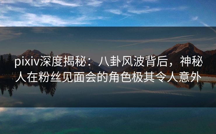 pixiv深度揭秘：八卦风波背后，神秘人在粉丝见面会的角色极其令人意外