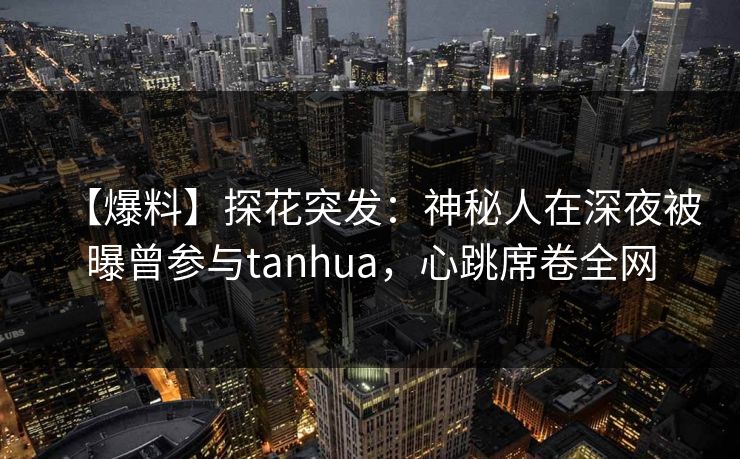 【爆料】探花突发：神秘人在深夜被曝曾参与tanhua，心跳席卷全网