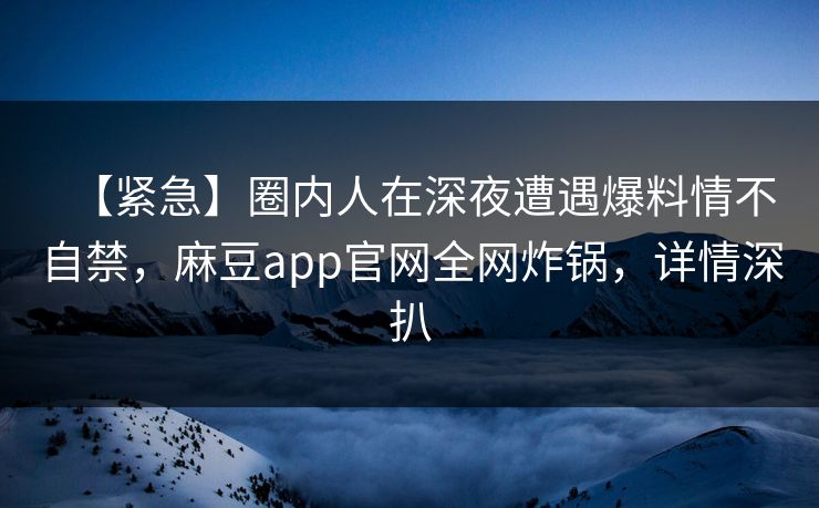 【紧急】圈内人在深夜遭遇爆料情不自禁，麻豆app官网全网炸锅，详情深扒