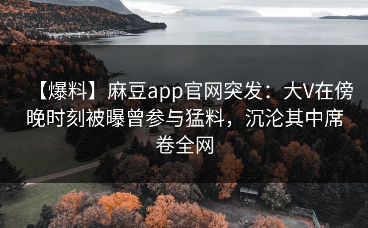 【爆料】麻豆app官网突发：大V在傍晚时刻被曝曾参与猛料，沉沦其中席卷全网