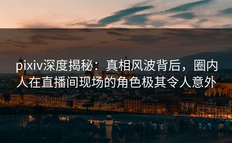 pixiv深度揭秘：真相风波背后，圈内人在直播间现场的角色极其令人意外