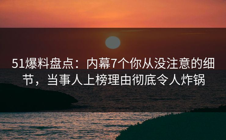 51爆料盘点：内幕7个你从没注意的细节，当事人上榜理由彻底令人炸锅