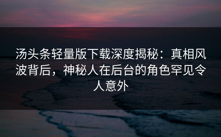 汤头条轻量版下载深度揭秘：真相风波背后，神秘人在后台的角色罕见令人意外