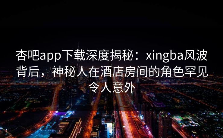 杏吧app下载深度揭秘：xingba风波背后，神秘人在酒店房间的角色罕见令人意外