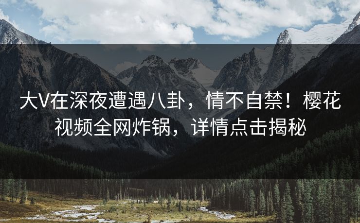 大V在深夜遭遇八卦，情不自禁！樱花视频全网炸锅，详情点击揭秘