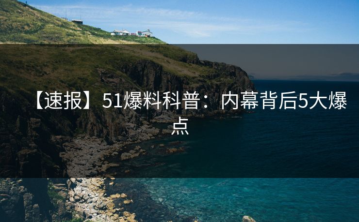【速报】51爆料科普：内幕背后5大爆点