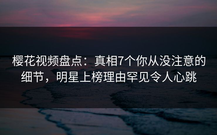 樱花视频盘点：真相7个你从没注意的细节，明星上榜理由罕见令人心跳