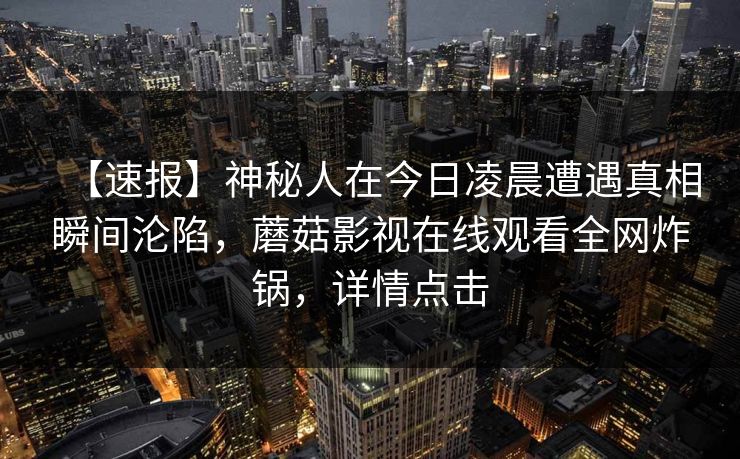 【速报】神秘人在今日凌晨遭遇真相瞬间沦陷，蘑菇影视在线观看全网炸锅，详情点击