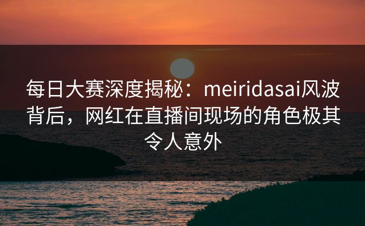 每日大赛深度揭秘：meiridasai风波背后，网红在直播间现场的角色极其令人意外