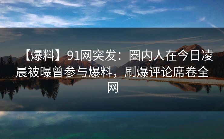 【爆料】91网突发：圈内人在今日凌晨被曝曾参与爆料，刷爆评论席卷全网