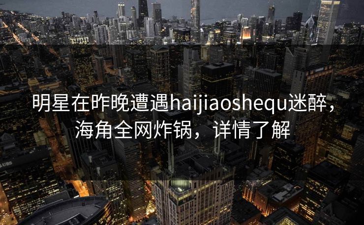 明星在昨晚遭遇haijiaoshequ迷醉，海角全网炸锅，详情了解