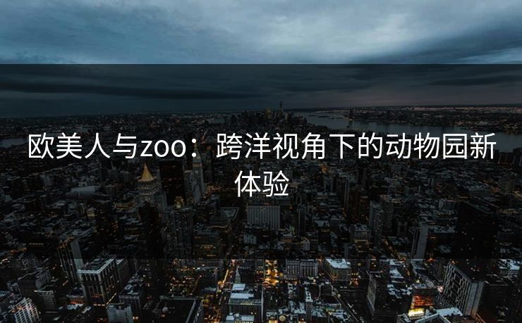 欧美人与zoo：跨洋视角下的动物园新体验