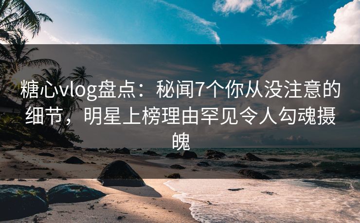糖心vlog盘点：秘闻7个你从没注意的细节，明星上榜理由罕见令人勾魂摄魄