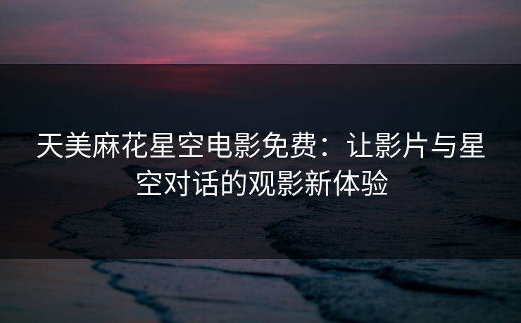 天美麻花星空电影免费：让影片与星空对话的观影新体验