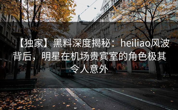 【独家】黑料深度揭秘：heiliao风波背后，明星在机场贵宾室的角色极其令人意外