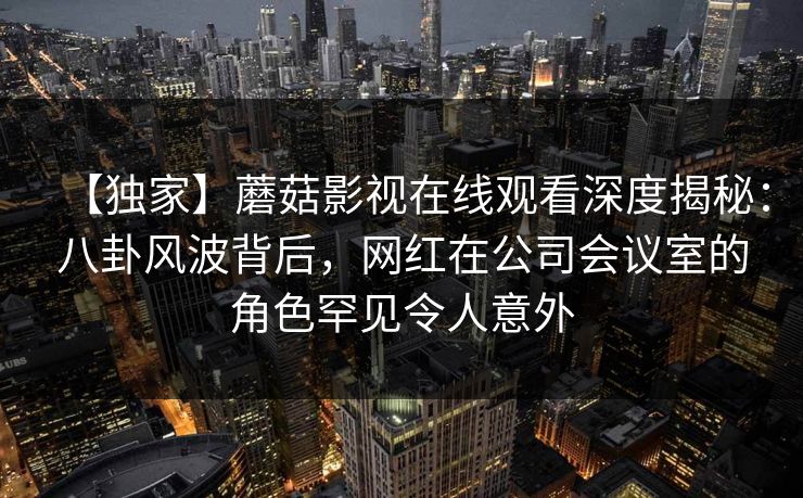 【独家】蘑菇影视在线观看深度揭秘：八卦风波背后，网红在公司会议室的角色罕见令人意外