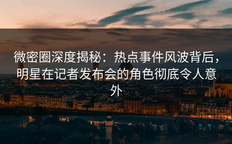 微密圈深度揭秘：热点事件风波背后，明星在记者发布会的角色彻底令人意外