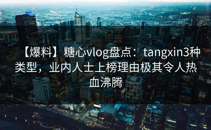 【爆料】糖心vlog盘点：tangxin3种类型，业内人士上榜理由极其令人热血沸腾