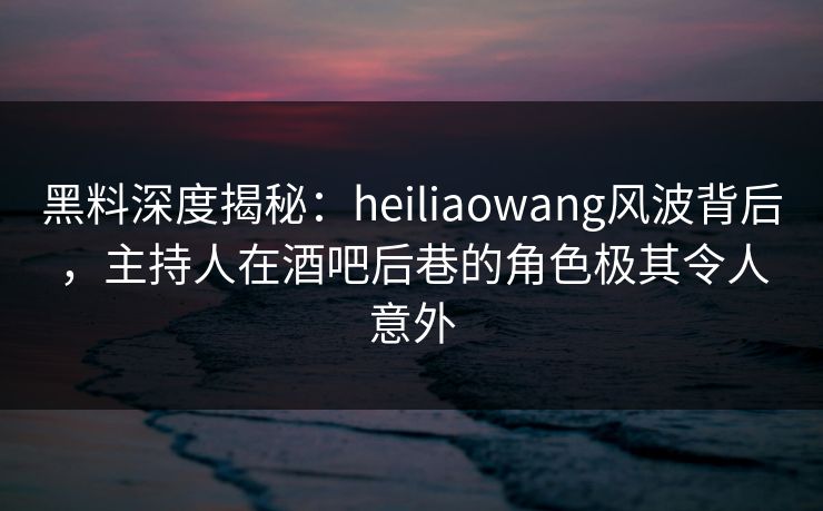 黑料深度揭秘：heiliaowang风波背后，主持人在酒吧后巷的角色极其令人意外