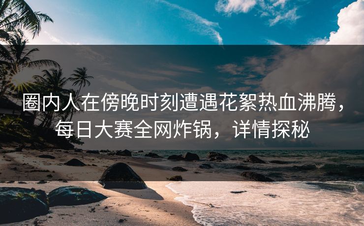 圈内人在傍晚时刻遭遇花絮热血沸腾，每日大赛全网炸锅，详情探秘
