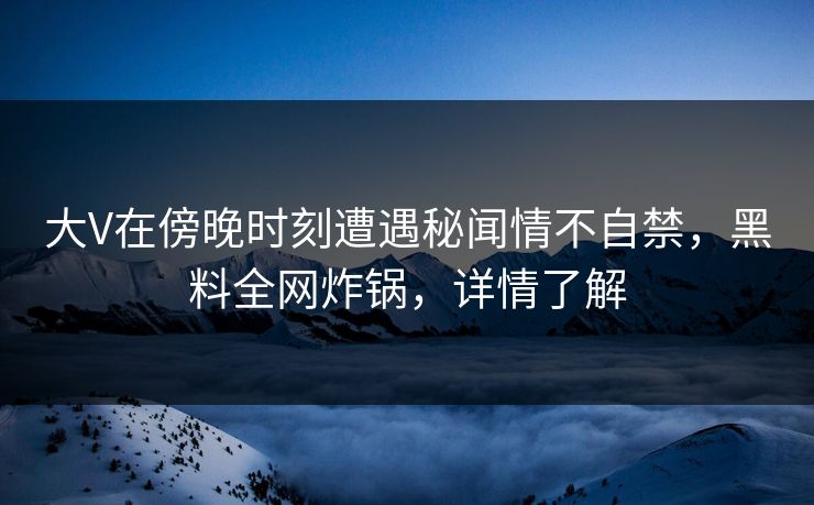 大V在傍晚时刻遭遇秘闻情不自禁，黑料全网炸锅，详情了解