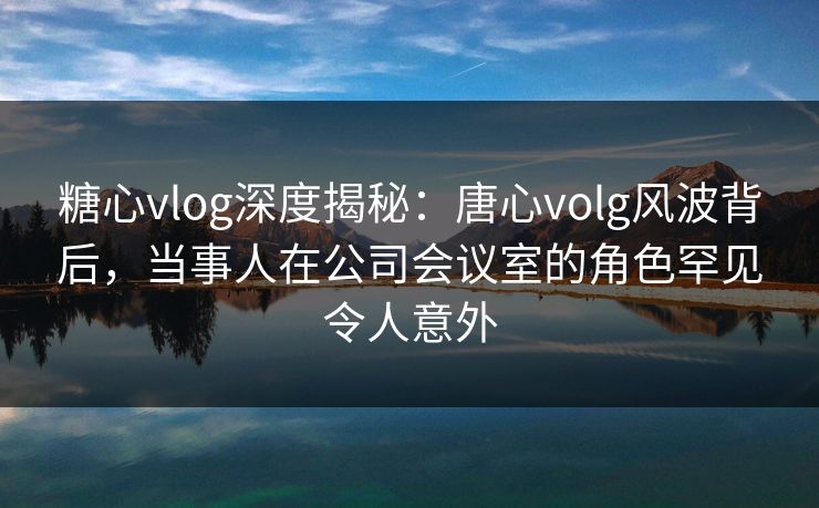 糖心vlog深度揭秘：唐心volg风波背后，当事人在公司会议室的角色罕见令人意外