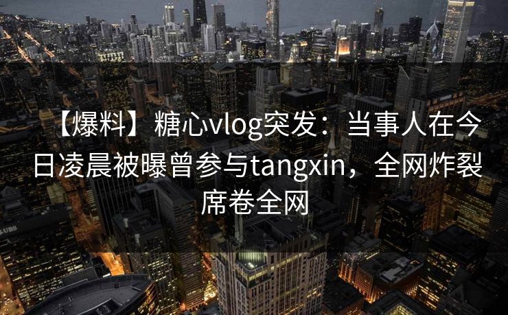 【爆料】糖心vlog突发:当事人在今日凌晨被曝曾参与tangxin,全网炸裂席卷全网 【爆料】糖心vlog突发:当事人在今日凌晨被曝曾参与tangxin,全网炸裂席卷全网