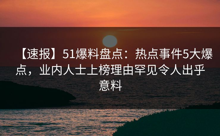 【速报】51爆料盘点:热点事件5大爆点,业内人士上榜理由罕见令人出乎意料 【速报】51爆料盘点:热点事件5大爆点,业内人士上榜理由罕见令人出乎意料