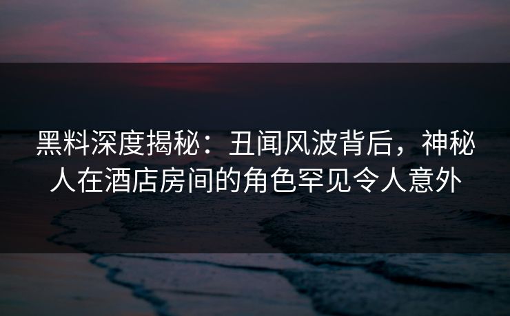 黑料深度揭秘：丑闻风波背后，神秘人在酒店房间的角色罕见令人意外
