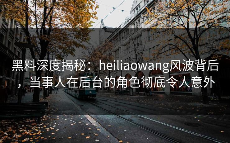 黑料深度揭秘:heiliaowang风波背后,当事人在后台的角色彻底令人意外 黑料深度揭秘:heiliaowang风波背后,当事人在后台的角色彻底令人意外
