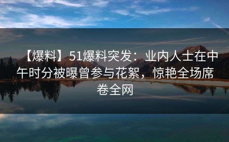 【爆料】51爆料突发：业内人士在中午时分被曝曾参与花絮，惊艳全场席卷全网