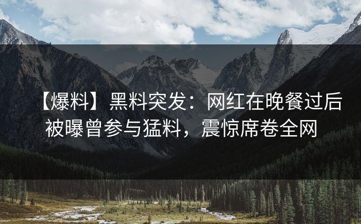 【爆料】黑料突发：网红在晚餐过后被曝曾参与猛料，震惊席卷全网