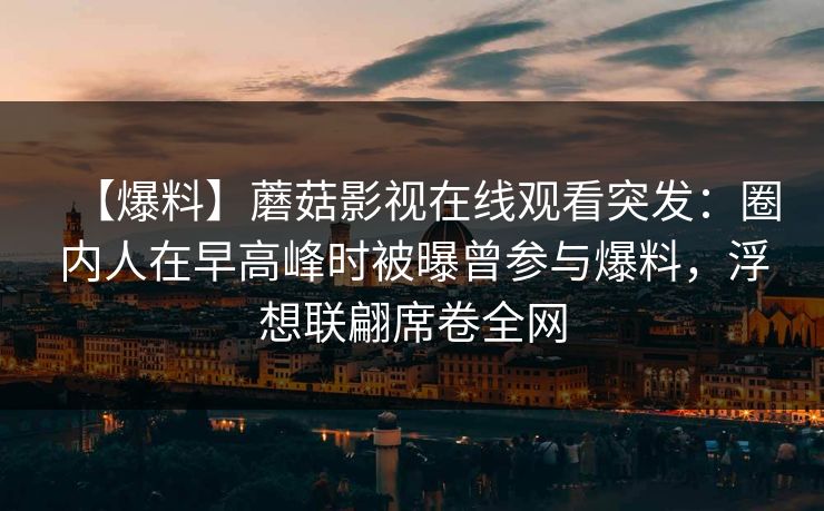 【爆料】蘑菇影视在线观看突发：圈内人在早高峰时被曝曾参与爆料，浮想联翩席卷全网