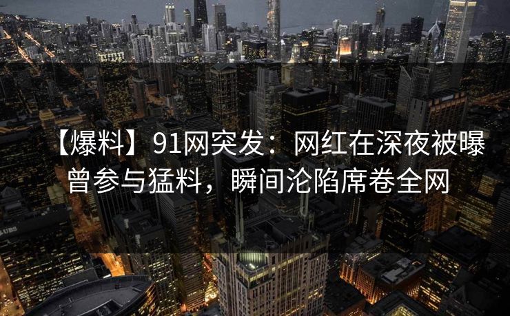 【爆料】91网突发：网红在深夜被曝曾参与猛料，瞬间沦陷席卷全网