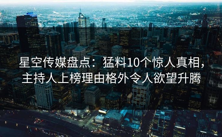 星空传媒盘点：猛料10个惊人真相，主持人上榜理由格外令人欲望升腾