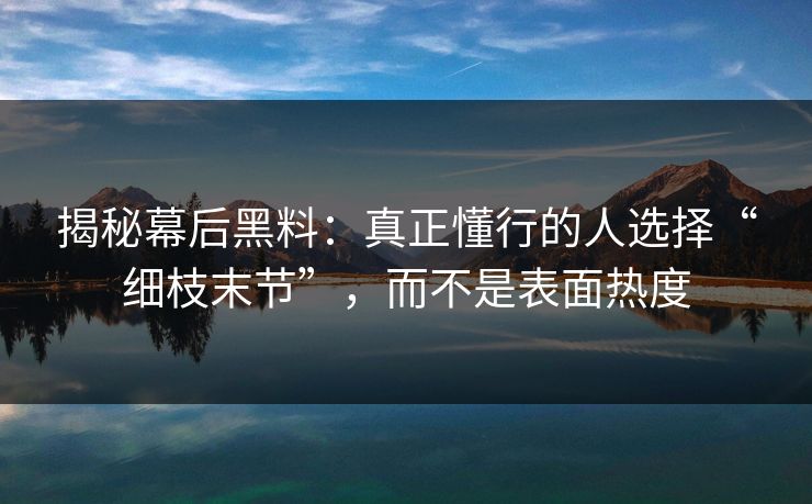 揭秘幕后黑料：真正懂行的人选择“细枝末节”，而不是表面热度