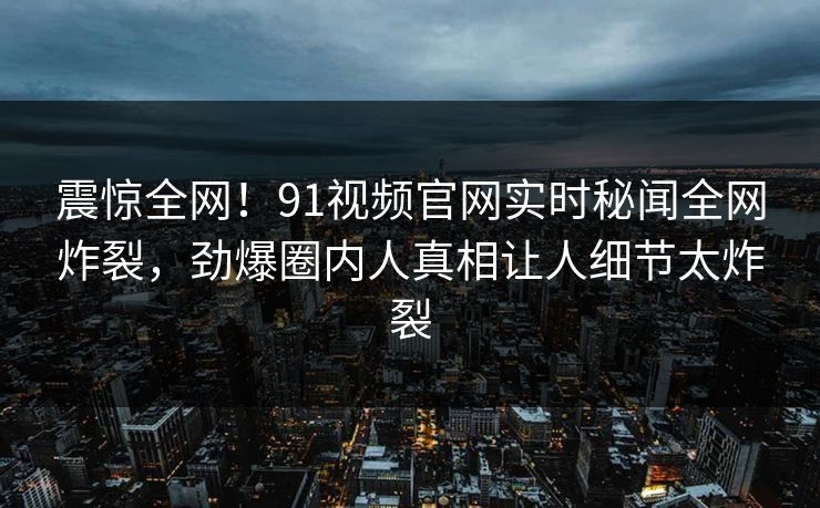 震惊全网！91视频官网实时秘闻全网炸裂，劲爆圈内人真相让人细节太炸裂