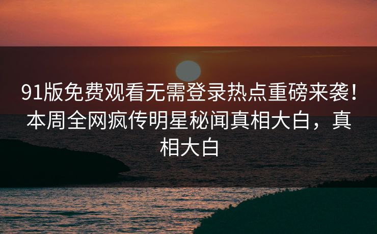 91版免费观看无需登录热点重磅来袭！本周全网疯传明星秘闻真相大白，真相大白