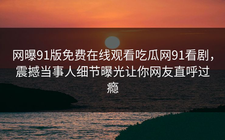 网曝91版免费在线观看吃瓜网91看剧，震撼当事人细节曝光让你网友直呼过瘾