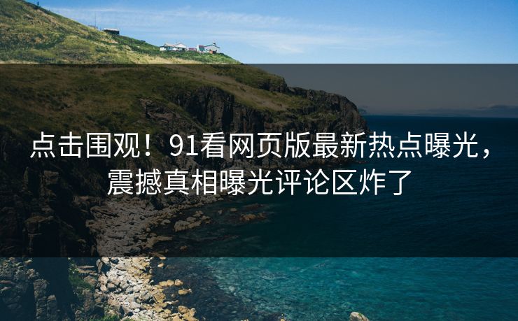 点击围观！91看网页版最新热点曝光，震撼真相曝光评论区炸了